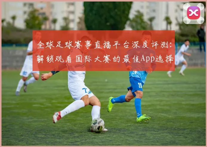 全球足球赛事直播平台深度评测:解锁观看国际大赛的最佳App选择