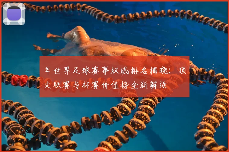 年世界足球赛事权威排名揭晓:顶尖联赛与杯赛价值榜全新解读