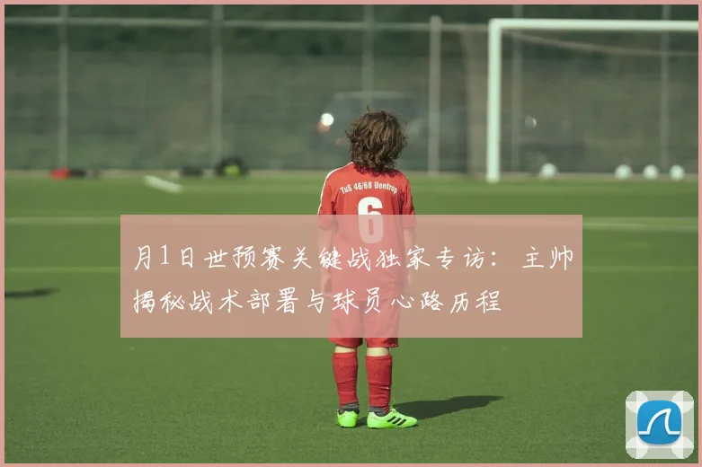月1日世预赛关键战独家专访：主帅揭秘战术部署与球员心路历程