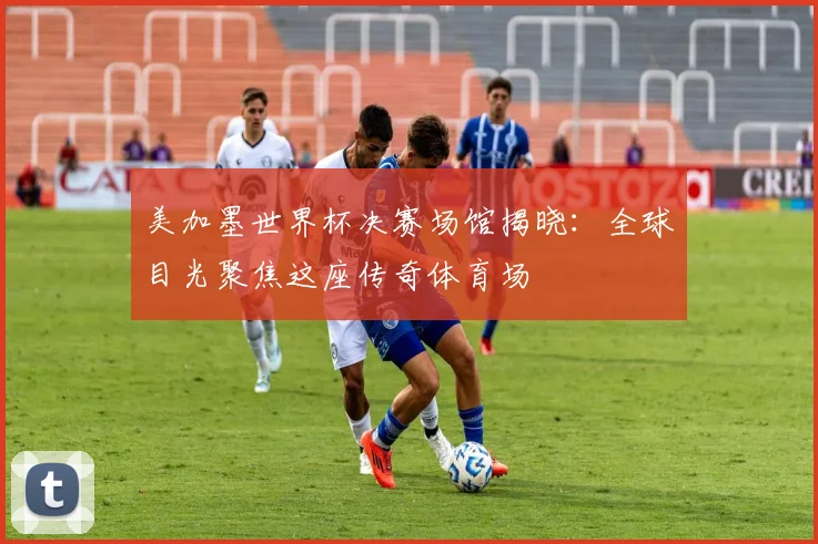 美加墨世界杯决赛场馆揭晓：全球目光聚焦这座传奇体育场