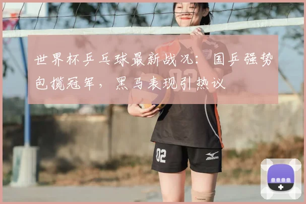 世界杯乒乓球最新战况：国乒强势包揽冠军，黑马表现引热议