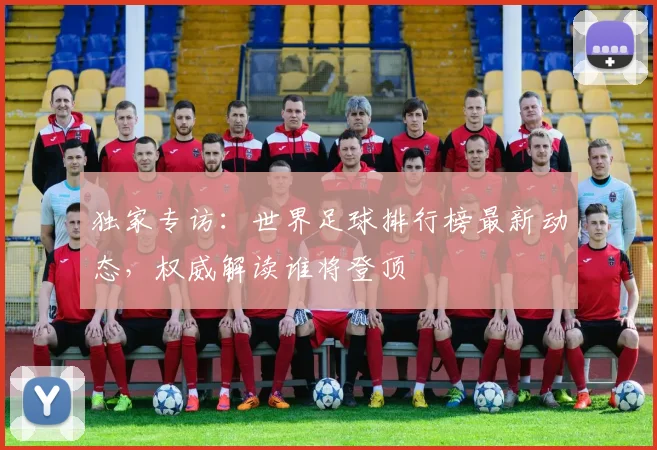 独家专访：世界足球排行榜最新动态，权威解读谁将登顶