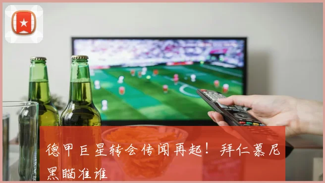 德甲巨星转会传闻再起!拜仁慕尼黑瞄准谁