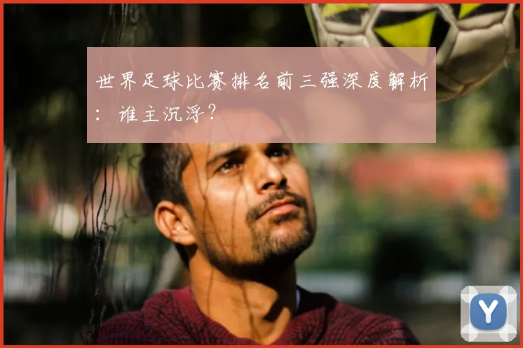世界足球比赛排名前三强深度解析：谁主沉浮？