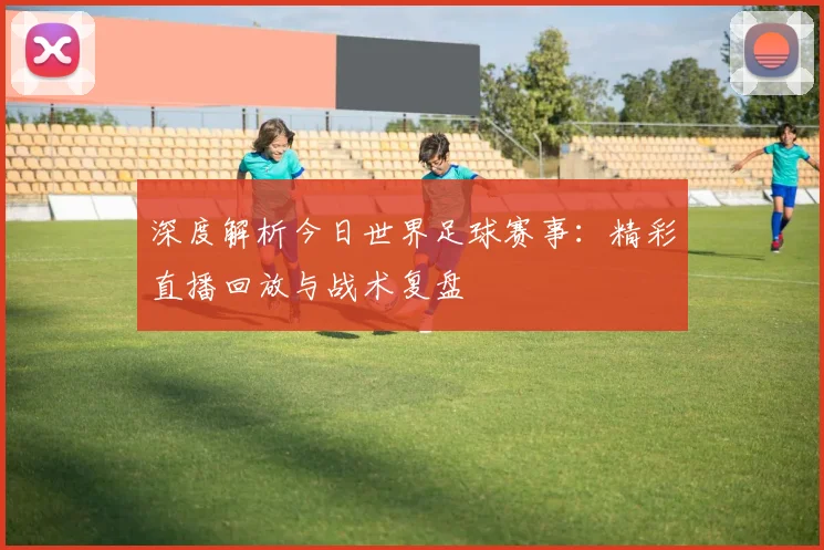 深度解析今日世界足球赛事:精彩直播回放与战术复盘