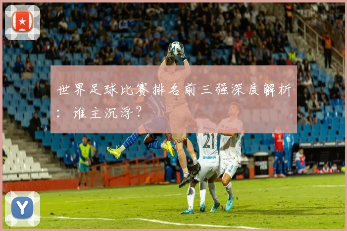 世界足球比赛排名前三强深度解析：谁主沉浮？