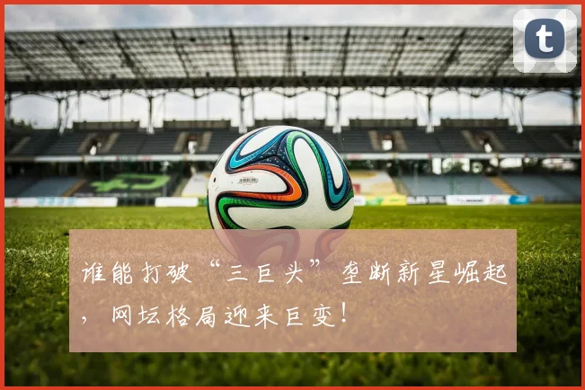 谁能打破“三巨头”垄断新星崛起，网坛格局迎来巨变！