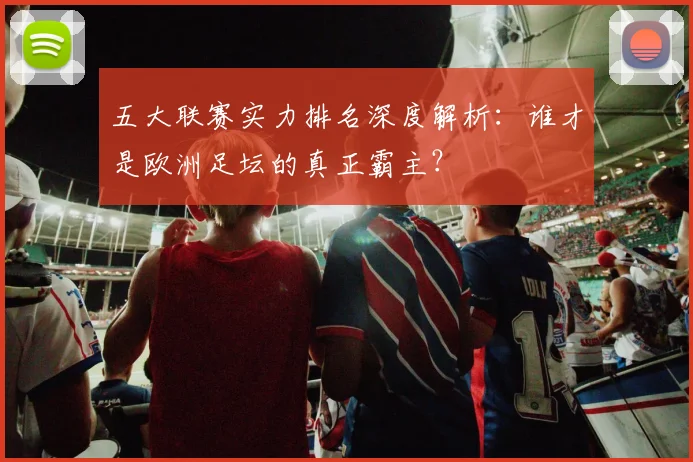 五大联赛实力排名深度解析：谁才是欧洲足坛的真正霸主？